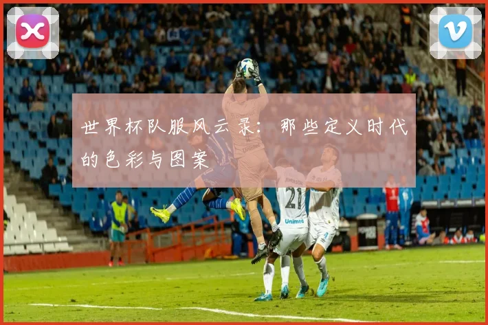 世界杯队服风云录：那些定义时代的色彩与图案