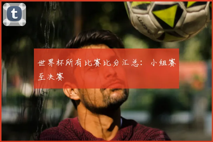 世界杯所有比赛比分汇总：小组赛至决赛