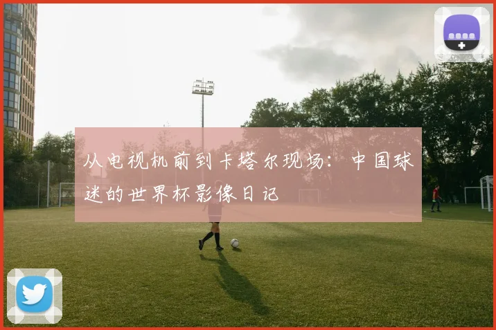 从电视机前到卡塔尔现场：中国球迷的世界杯影像日记
