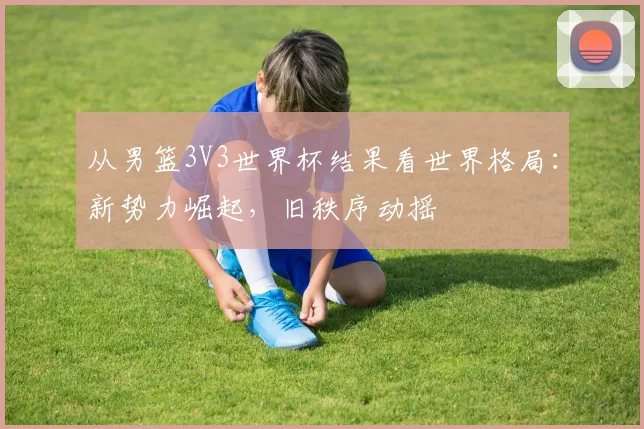 从男篮3V3世界杯结果看世界格局：新势力崛起，旧秩序动摇