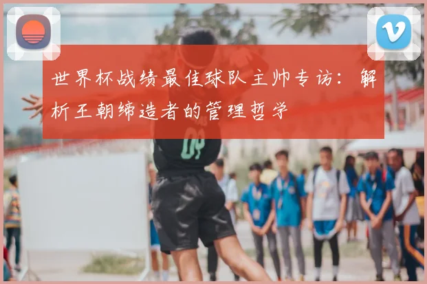 世界杯战绩最佳球队主帅专访：解析王朝缔造者的管理哲学